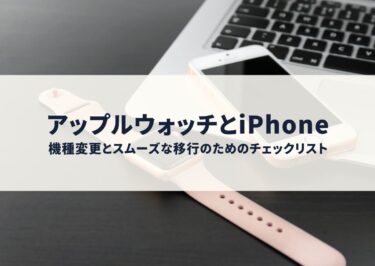 アップルウォッチとiPhoneの機種変更とスムーズな移行のためのチェックリスト